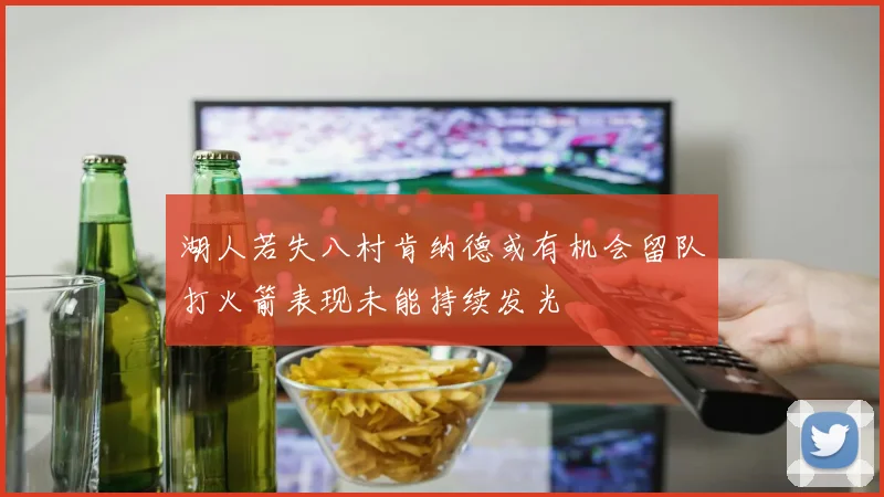 湖人若失八村肯纳德或有机会留队打火箭表现未能持续发光