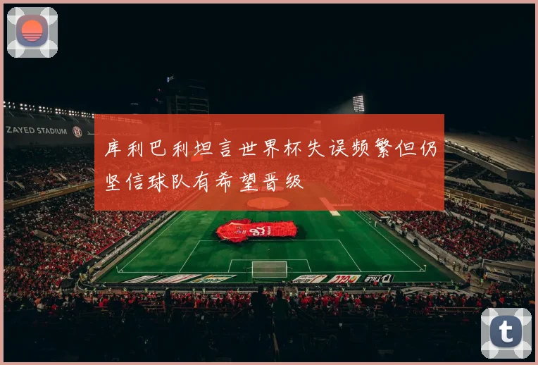 库利巴利坦言世界杯失误频繁但仍坚信球队有希望晋级