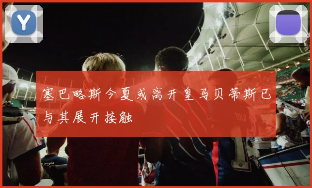 塞巴略斯今夏或离开皇马贝蒂斯已与其展开接触