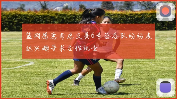 篮网愿意考虑交易6号签各队纷纷表达兴趣寻求合作机会
