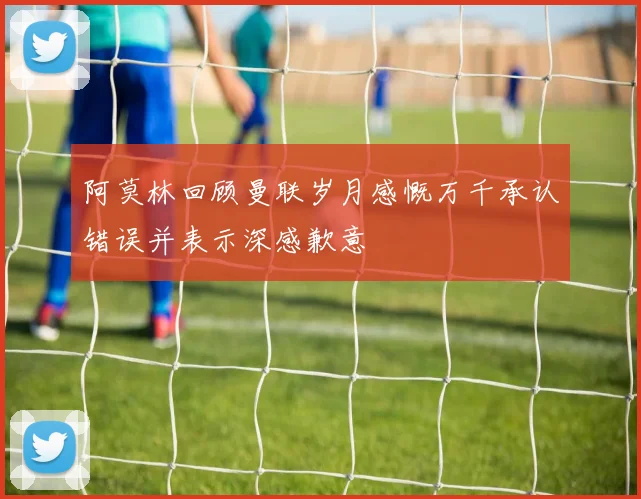 阿莫林回顾曼联岁月感慨万千承认错误并表示深感歉意