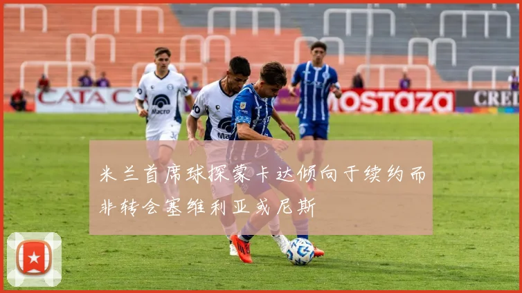 米兰首席球探蒙卡达倾向于续约而非转会塞维利亚或尼斯