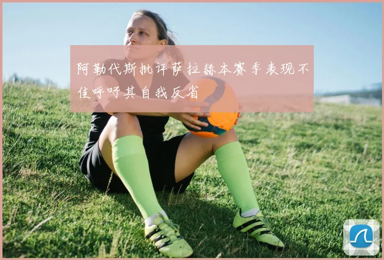 阿勒代斯批评萨拉赫本赛季表现不佳呼吁其自我反省