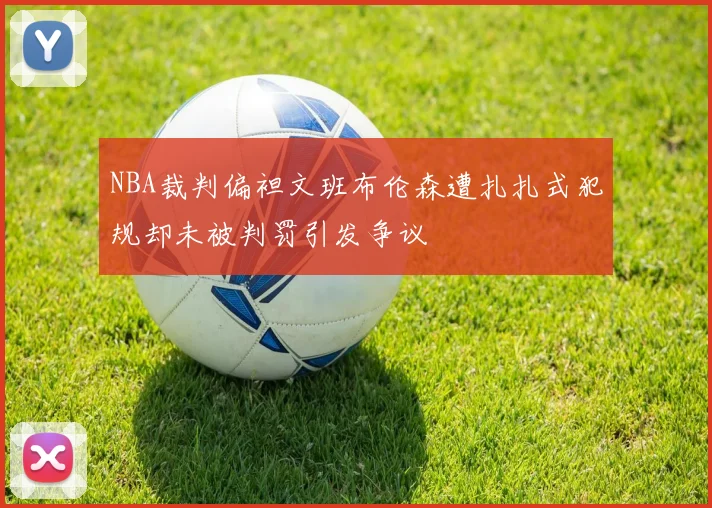NBA裁判偏袒文班布伦森遭扎扎式犯规却未被判罚引发争议