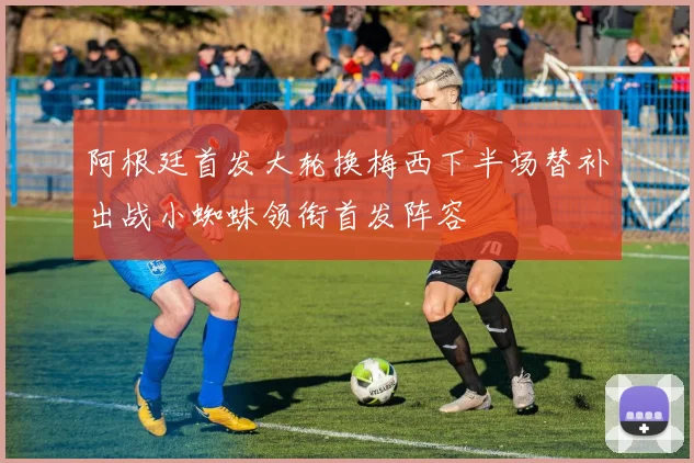 阿根廷首发大轮换梅西下半场替补出战小蜘蛛领衔首发阵容