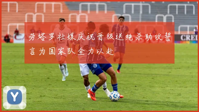 劳塔罗社媒庆祝晋级送绝杀助攻誓言为国家队全力以赴