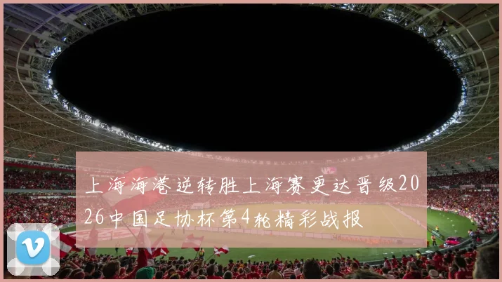 上海海港逆转胜上海赛更达晋级2026中国足协杯第4轮精彩战报