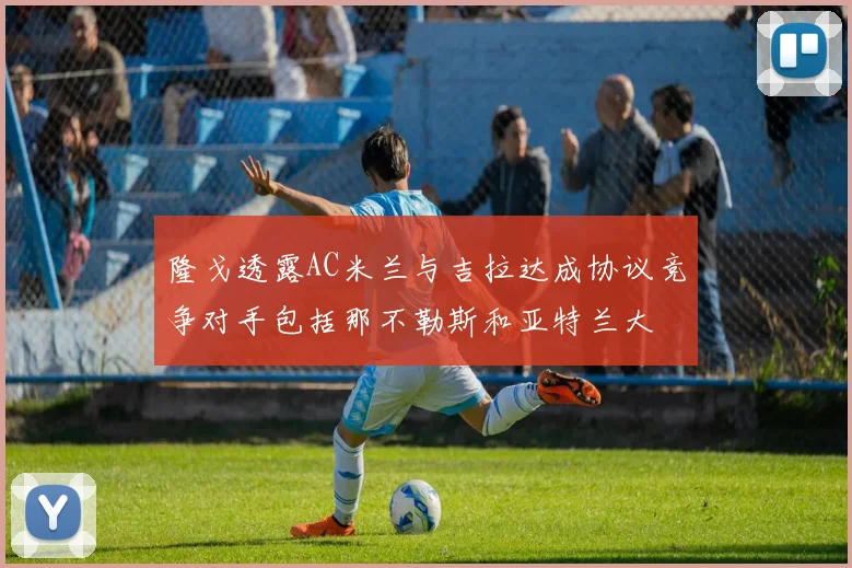 隆戈透露AC米兰与吉拉达成协议竞争对手包括那不勒斯和亚特兰大