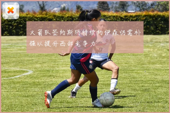 火箭队签约斯玛特续约伊森仍需补强以提升西部竞争力