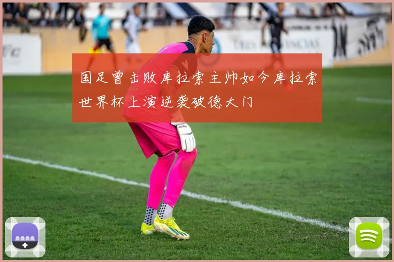 国足曾击败库拉索主帅如今库拉索世界杯上演逆袭破德大门