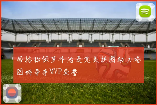 蒂格称保罗乔治是完美拼图助力塔图姆争夺MVP荣誉