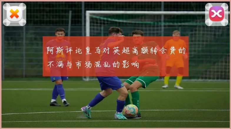 阿斯评论皇马对英超高额转会费的不满与市场混乱的影响
