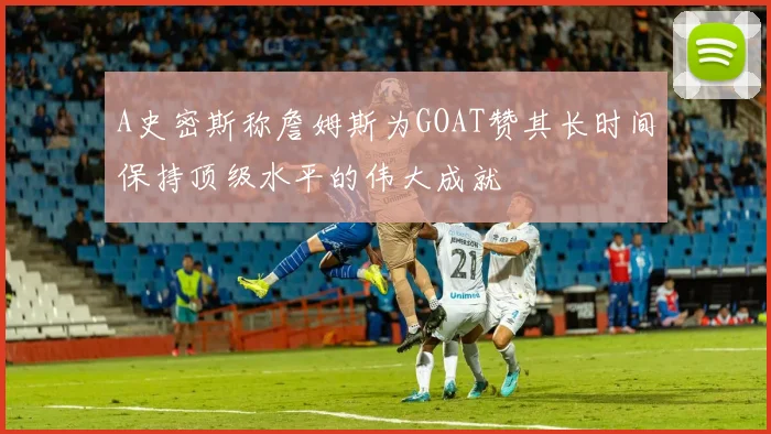 A史密斯称詹姆斯为GOAT赞其长时间保持顶级水平的伟大成就