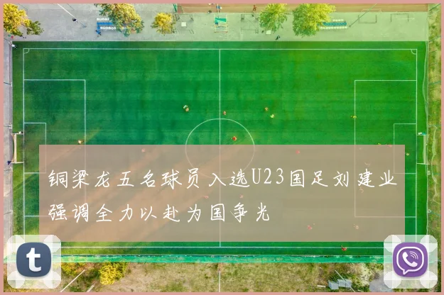 铜梁龙五名球员入选U23国足刘建业强调全力以赴为国争光
