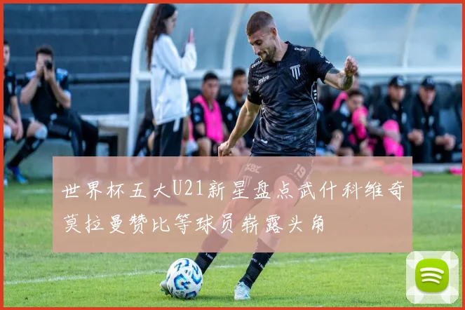 世界杯五大U21新星盘点武什科维奇莫拉曼赞比等球员崭露头角