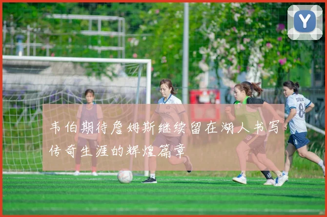 韦伯期待詹姆斯继续留在湖人书写传奇生涯的辉煌篇章