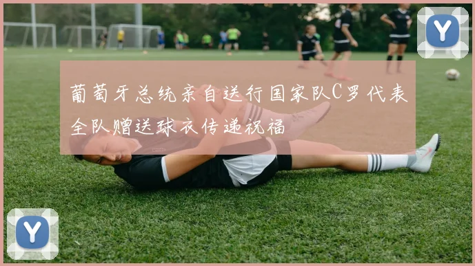 葡萄牙总统亲自送行国家队C罗代表全队赠送球衣传递祝福