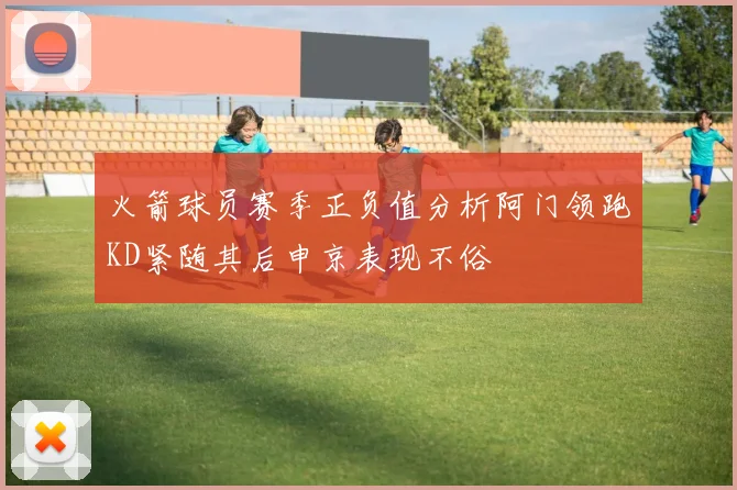 火箭球员赛季正负值分析阿门领跑KD紧随其后申京表现不俗