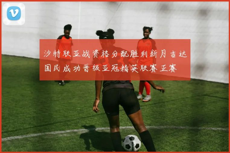 沙特联亚战资格分配胜利新月吉达国民成功晋级亚冠精英联赛正赛