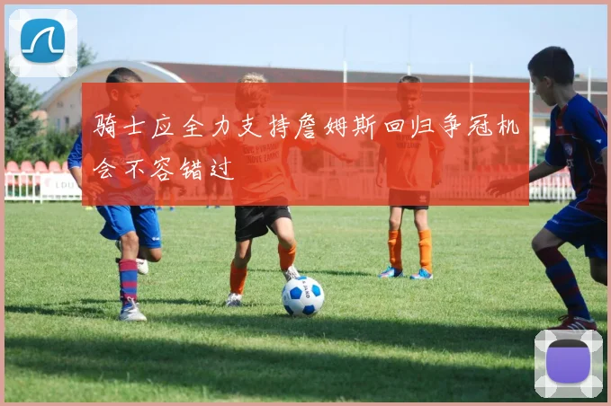 骑士应全力支持詹姆斯回归争冠机会不容错过